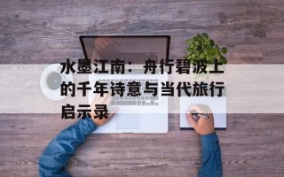 水墨江南：舟行碧波上的千年诗意与当代旅行启示录