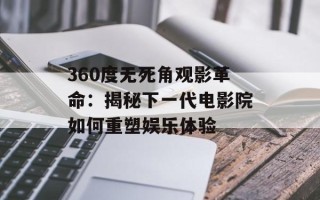 360度无死角观影革命：揭秘下一代电影院如何重塑娱乐体验
