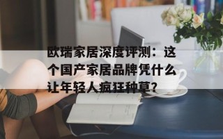 欧瑞家居深度评测：这个国产家居品牌凭什么让年轻人疯狂种草？