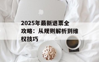 2025年最新退票全攻略：从规则解析到维权技巧