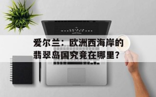 爱尔兰：欧洲西海岸的翡翠岛国究竟在哪里？