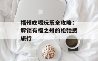 福州吃喝玩乐全攻略：解锁有福之州的松弛感旅行