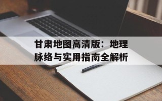 甘肃地图高清版：地理脉络与实用指南全解析