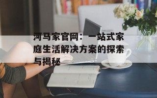 河马家官网：一站式家庭生活解决方案的探索与揭秘