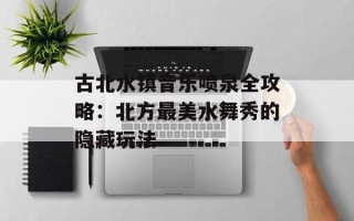 古北水镇音乐喷泉全攻略：北方最美水舞秀的隐藏玩法