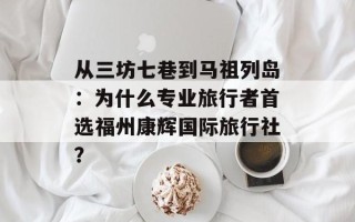 从三坊七巷到马祖列岛：为什么专业旅行者首选福州康辉国际旅行社？