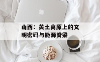 山西：黄土高原上的文明密码与能源脊梁