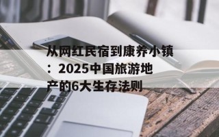 从网红民宿到康养小镇：2025中国旅游地产的6大生存法则