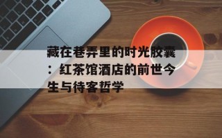 藏在巷弄里的时光胶囊：红茶馆酒店的前世今生与待客哲学