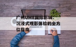 广州UME国际影城：沉浸式观影体验的全方位指南