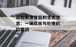 白鲸表演背后的生态迷思：一场欢乐与伦理的拉锯战