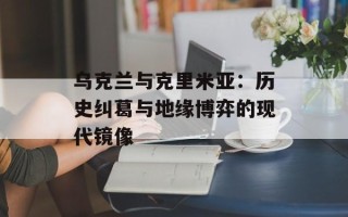 乌克兰与克里米亚：历史纠葛与地缘博弈的现代镜像