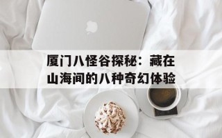 厦门八怪谷探秘：藏在山海间的八种奇幻体验