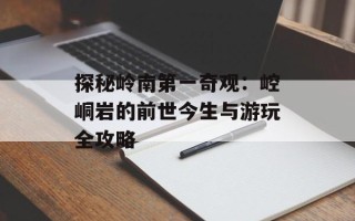 探秘岭南第一奇观：崆峒岩的前世今生与游玩全攻略
