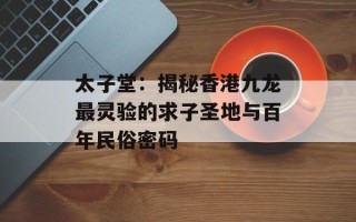 太子堂：揭秘香港九龙最灵验的求子圣地与百年民俗密码