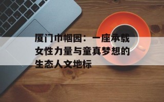厦门巾帼园：一座承载女性力量与童真梦想的生态人文地标