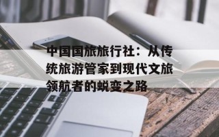 中国国旅旅行社：从传统旅游管家到现代文旅领航者的蜕变之路