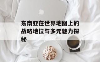 东南亚在世界地图上的战略地位与多元魅力探秘