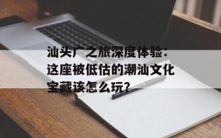 汕头广之旅深度体验：这座被低估的潮汕文化宝藏该怎么玩？