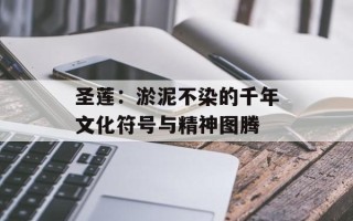 圣莲：淤泥不染的千年文化符号与精神图腾
