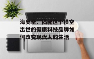 海奥圣：揭秘这个横空出世的健康科技品牌如何改变现代人的生活