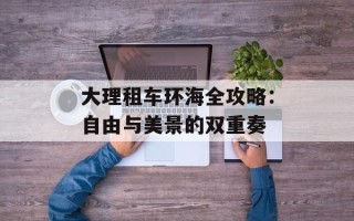 大理租车环海全攻略：自由与美景的双重奏