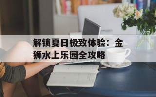 解锁夏日极致体验：金狮水上乐园全攻略