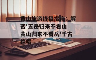 黄山旅游终极指南：解密'五岳归来不看山 黄山归来不看岳'千古绝唱