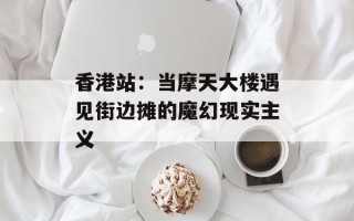 香港站：当摩天大楼遇见街边摊的魔幻现实主义