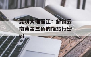 昆明大理丽江：解锁云南黄金三角的慢旅行密码