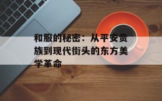 和服的秘密：从平安贵族到现代街头的东方美学革命