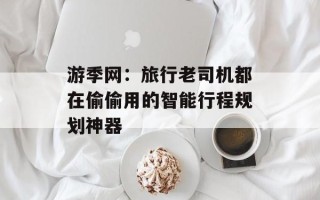 游季网：旅行老司机都在偷偷用的智能行程规划神器
