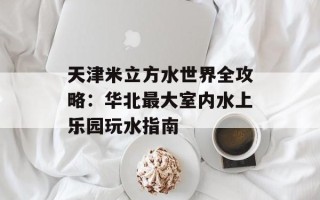天津米立方水世界全攻略：华北最大室内水上乐园玩水指南
