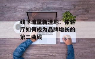 线下流量新洼地：体验厅如何成为品牌增长的第二曲线