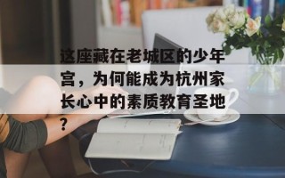 这座藏在老城区的少年宫，为何能成为杭州家长心中的素质教育圣地？