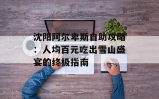 沈阳阿尔卑斯自助攻略：人均百元吃出雪山盛宴的终极指南