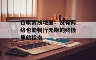 谷歌离线地图：没有网络也能畅行无阻的终极导航指南