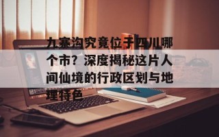 九寨沟究竟位于四川哪个市？深度揭秘这片人间仙境的行政区划与地理特色