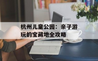 杭州儿童公园：亲子游玩的宝藏地全攻略