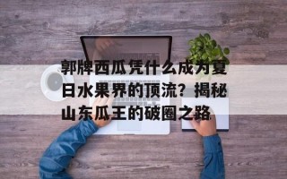 郭牌西瓜凭什么成为夏日水果界的顶流？揭秘山东瓜王的破圈之路