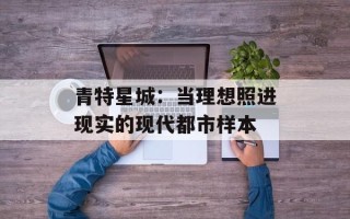 青特星城：当理想照进现实的现代都市样本
