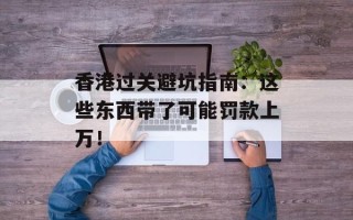 香港过关避坑指南：这些东西带了可能罚款上万！