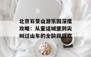 北京石景山游乐园深度攻略：从童话城堡到尖叫过山车的全龄段狂欢