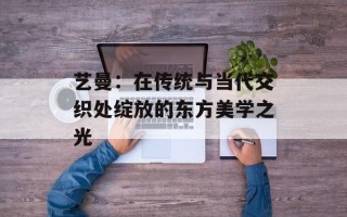 艺曼：在传统与当代交织处绽放的东方美学之光