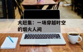 大赶集：一场穿越时空的烟火人间