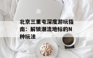 北京三里屯深度游玩指南：解锁潮流地标的N种玩法