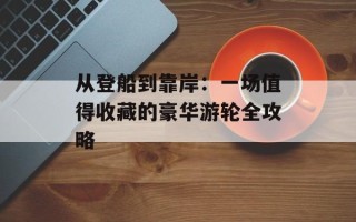 从登船到靠岸：一场值得收藏的豪华游轮全攻略