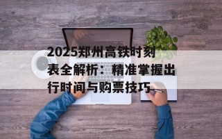 2025郑州高铁时刻表全解析：精准掌握出行时间与购票技巧