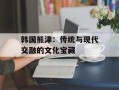 韩国熊津：传统与现代交融的文化宝藏