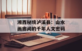 湘西秘境泸溪县：山水画廊间的千年人文密码